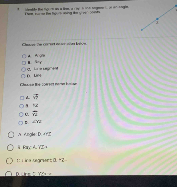 Identify the figure as a line, a ray, a line segment, or an angle.
Then, name the figure using the given points.
z
Choose the correct description below.
A. Angle
B. Ray
C. Line segment
D. Line
Choose the correct name below.
A. vector YZ
B. overline YZ
C. overline YZ
D. ∠ YZ
A. Angle; D
B. Ray; A. YZ -
C. Line segment; B. YZ --
D. Line; C. YZ <--<tex>>