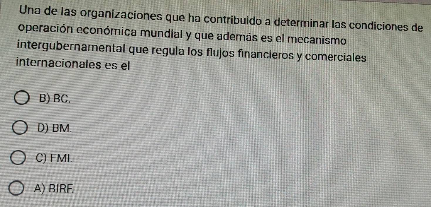 Una de las organizaciones que ha contribuido a determinar las condiciones de
operación económica mundial y que además es el mecanismo
intergubernamental que regula los flujos financieros y comerciales
internacionales es el
B) BC.
D) BM.
C) FMI.
A) BIRF.