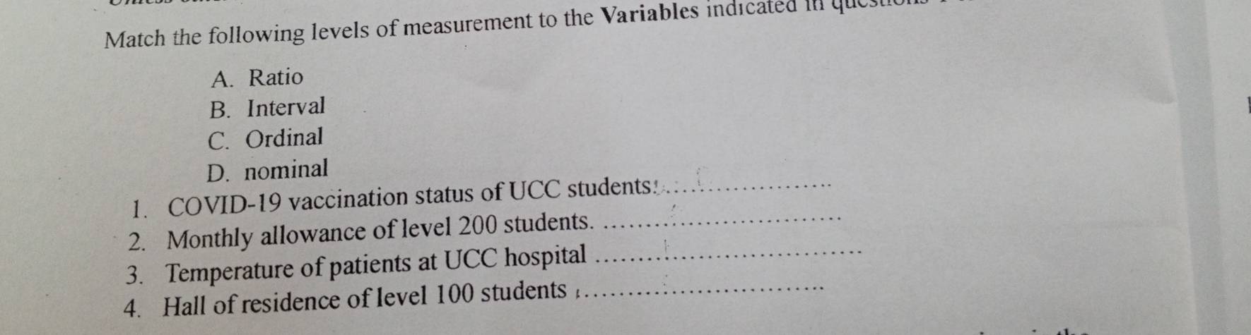 Match the following levels of measurement to the Variables indicated in que
A. Ratio
B. Interval
C. Ordinal
D. nominal
1. COVID-19 vaccination status of UCC students!_
2. Monthly allowance of level 200 students._
3. Temperature of patients at UCC hospital_
4. Hall of residence of level 100 students _