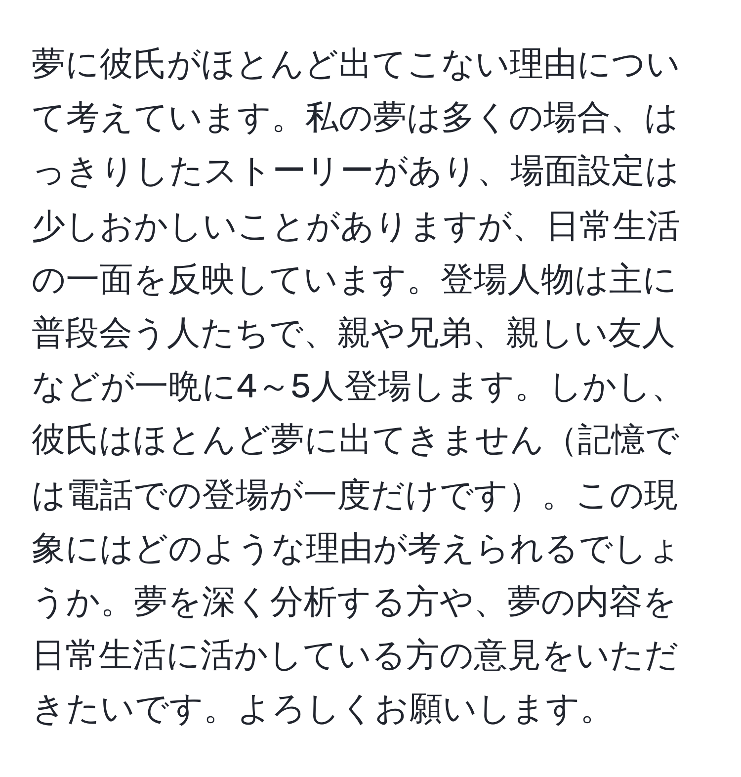 夢に彼氏がほとんど出てこない理由について考えています。私の夢は多くの場合、はっきりしたストーリーがあり、場面設定は少しおかしいことがありますが、日常生活の一面を反映しています。登場人物は主に普段会う人たちで、親や兄弟、親しい友人などが一晩に4～5人登場します。しかし、彼氏はほとんど夢に出てきません記憶では電話での登場が一度だけです。この現象にはどのような理由が考えられるでしょうか。夢を深く分析する方や、夢の内容を日常生活に活かしている方の意見をいただきたいです。よろしくお願いします。