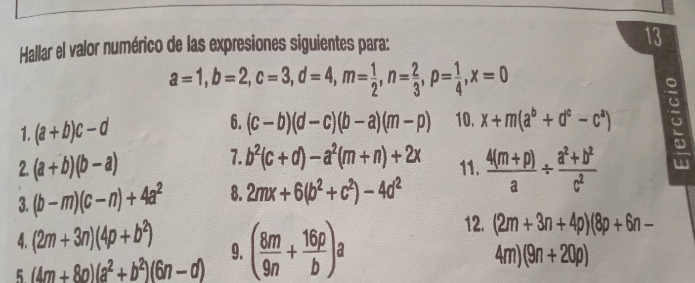 Hallar el valor numérico de las expresiones siguientes para: 
13
a=1, b=2, c=3, d=4, m= 1/2 , n= 2/3 , p= 1/4 , x=0
1. (a+b)c-d
6. (c-b)(d-c)(b-a)(m-p) 10. x+m(a^b+d^c-c^a) 。 
7. b^2(c+d)-a^2(m+n)+2x
2. (a+b)(b-a) 11.  (4(m+p))/a /  (a^2+b^2)/c^2 
3. (b-m)(c-n)+4a^2
8. 2mx+6(b^2+c^2)-4d^2
4. (2m+3n)(4p+b^2)
9. 4m) (9n+20p)
5 (4m+80)(a^2+b^2)(6n-d) ( 8m/9n + 16p/b )a
12. (2m+3n+4p)(8p+6n-