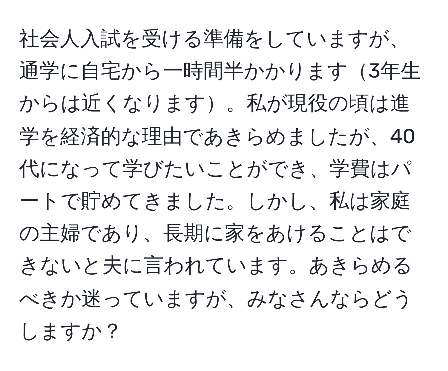 社会人入試を受ける準備をしていますが、通学に自宅から一時間半かかります3年生からは近くなります。私が現役の頃は進学を経済的な理由であきらめましたが、40代になって学びたいことができ、学費はパートで貯めてきました。しかし、私は家庭の主婦であり、長期に家をあけることはできないと夫に言われています。あきらめるべきか迷っていますが、みなさんならどうしますか？