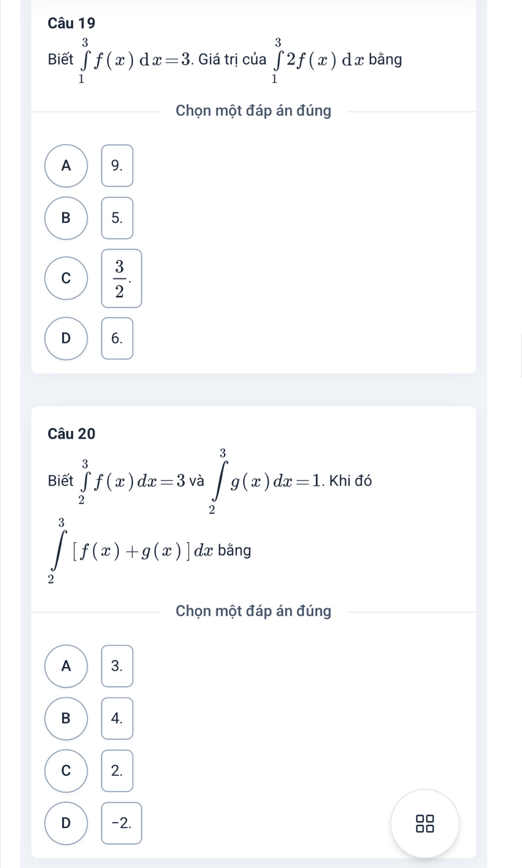 Biết ∈tlimits _1^(3f(x)dx=3. Giá trị của ∈tlimits _1^32f(x) dx bằng
Chọn một đáp án đúng
A 9.
B 5.
C frac 3)2.
D 6.
Câu 20
Biết ∈tlimits _2^3f(x)dx=3 a ∈tlimits _2^3g(x)dx=1. Khi đó
∈tlimits _2^3[f(x)+g(x)]dx bằng
Chọn một đáp án đúng
A 3.
B 4.
C 2.
D -2.
□□
□□