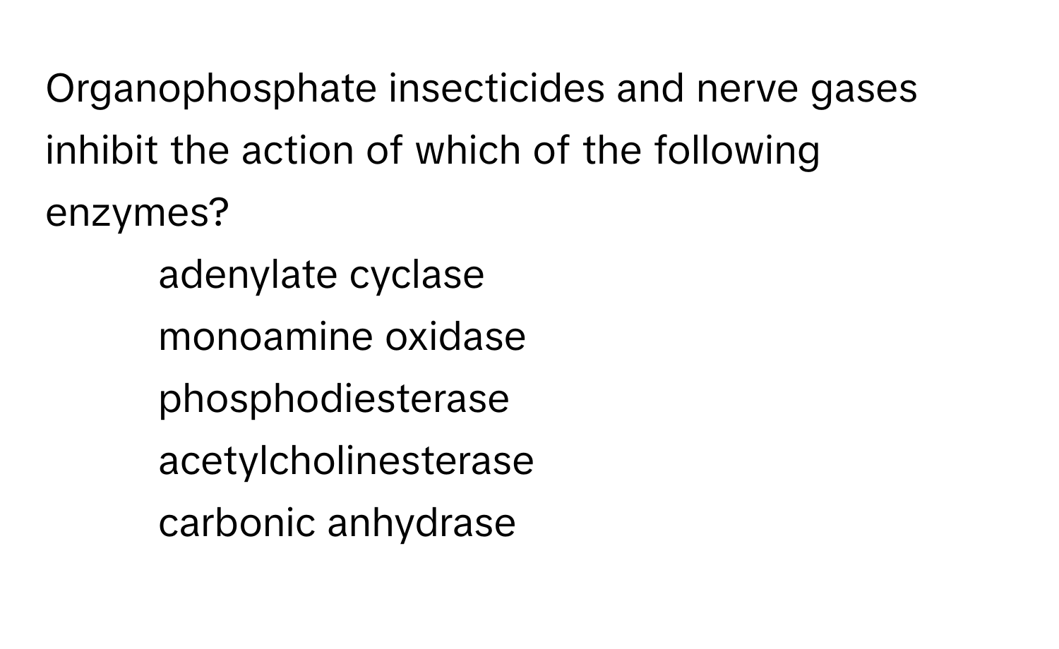 Organophosphate insecticides and nerve gases inhibit the action of which of the following enzymes?

1) adenylate cyclase 
2) monoamine oxidase 
3) phosphodiesterase 
4) acetylcholinesterase 
5) carbonic anhydrase