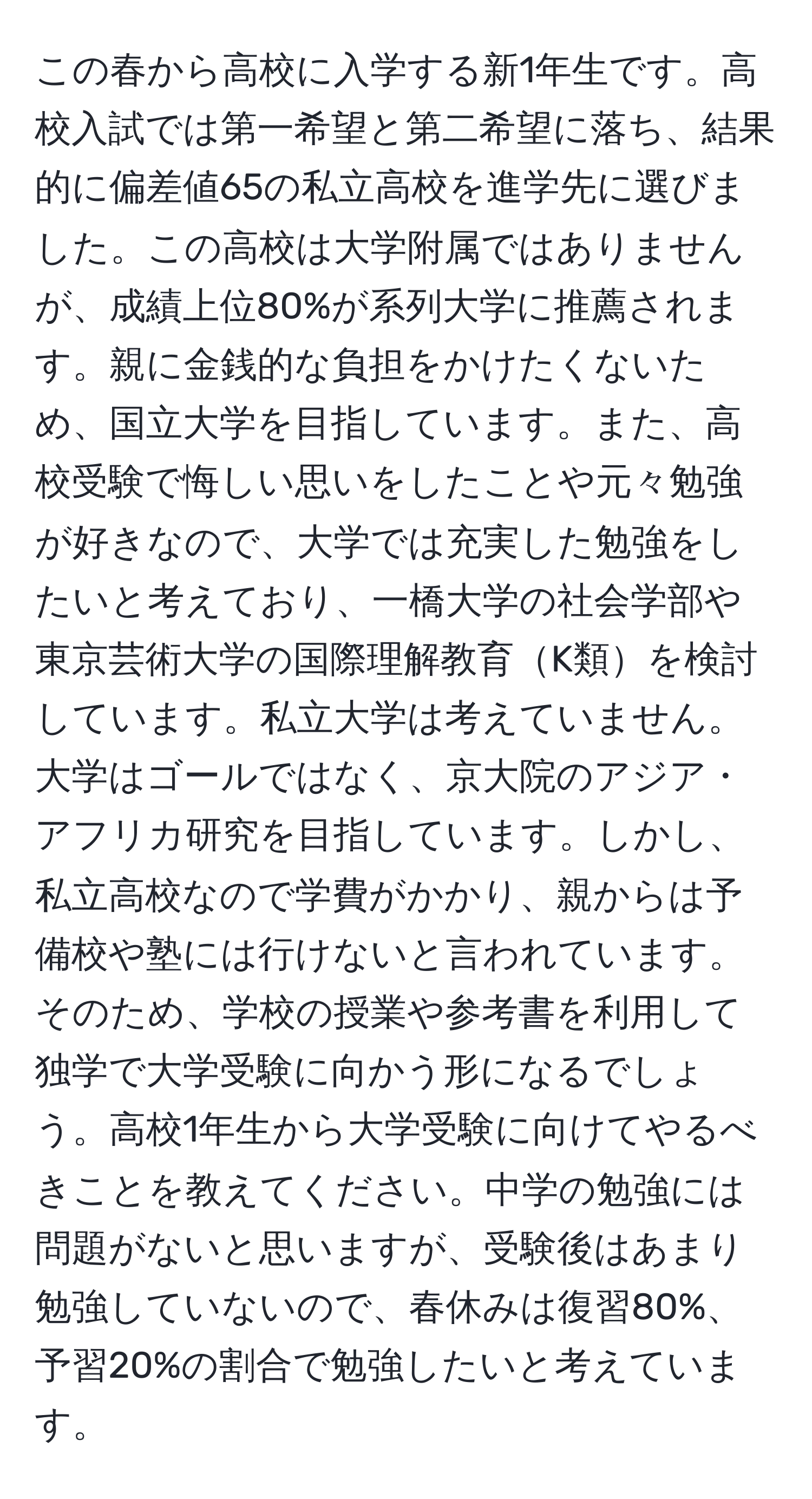 この春から高校に入学する新1年生です。高校入試では第一希望と第二希望に落ち、結果的に偏差値65の私立高校を進学先に選びました。この高校は大学附属ではありませんが、成績上位80%が系列大学に推薦されます。親に金銭的な負担をかけたくないため、国立大学を目指しています。また、高校受験で悔しい思いをしたことや元々勉強が好きなので、大学では充実した勉強をしたいと考えており、一橋大学の社会学部や東京芸術大学の国際理解教育K類を検討しています。私立大学は考えていません。大学はゴールではなく、京大院のアジア・アフリカ研究を目指しています。しかし、私立高校なので学費がかかり、親からは予備校や塾には行けないと言われています。そのため、学校の授業や参考書を利用して独学で大学受験に向かう形になるでしょう。高校1年生から大学受験に向けてやるべきことを教えてください。中学の勉強には問題がないと思いますが、受験後はあまり勉強していないので、春休みは復習80%、予習20%の割合で勉強したいと考えています。