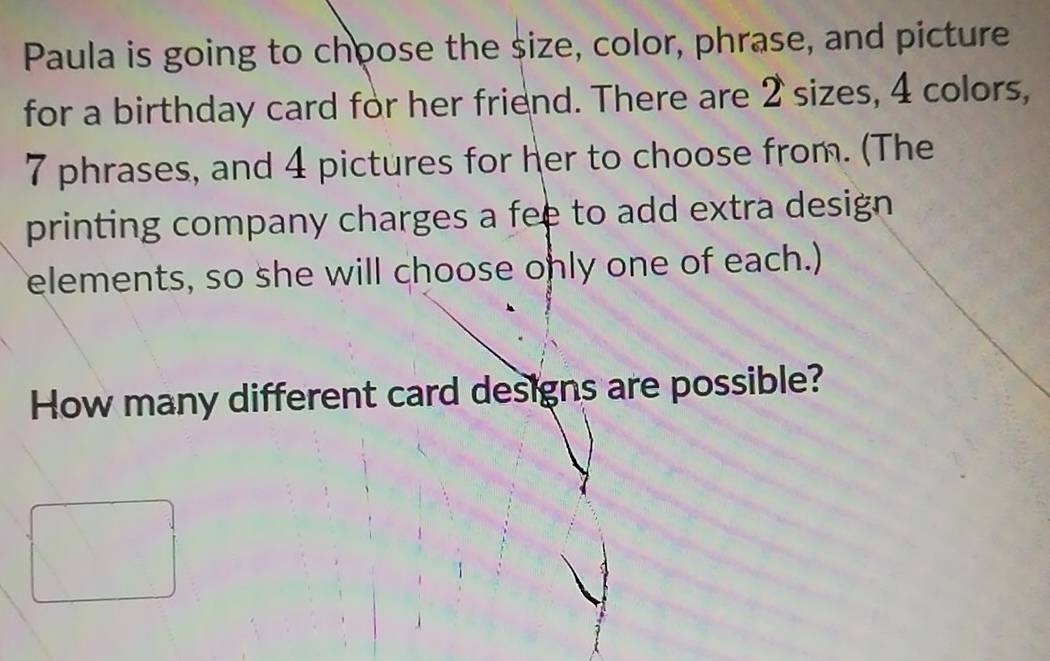 Paula is going to choose the size, color, phrase, and picture 
for a birthday card for her friend. There are 2 sizes, 4 colors,
7 phrases, and 4 pictures for her to choose from. (The 
printing company charges a fee to add extra design 
elements, so she will choose only one of each.) 
How many different card designs are possible?