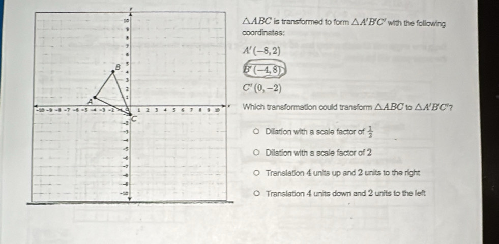 △ ABC
is transformed to form △ A'B'C' with the following
coordinates:
A'(-8,2)
B'(-4,8)
C'(0,-2)
Which transformation could transform △ ABC to △ A'B'C' ?
Dilation with a scale factor of  1/2 
Dilation with a scale factor of 2
Translation 4 units up and 2 units to the right
Translation 4 units down and 2 units to the left