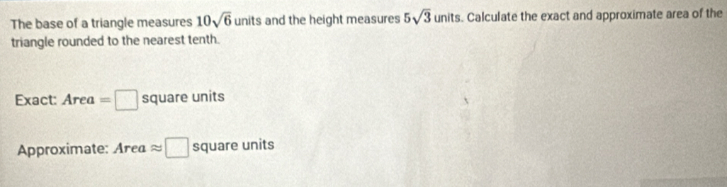 The base of a triangle measures 10sqrt(6) units and the height measures 5sqrt(3) ur hits. Calculate the exact and approximate area of the 
triangle rounded to the nearest tenth. 
Exact: Area=□ square units 
Approximate: a Ar ea approx □ square units