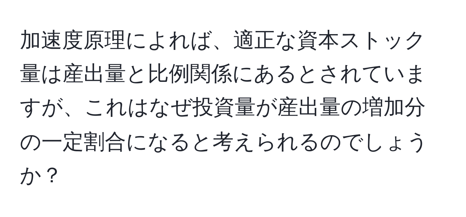 加速度原理によれば、適正な資本ストック量は産出量と比例関係にあるとされていますが、これはなぜ投資量が産出量の増加分の一定割合になると考えられるのでしょうか？