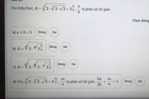 Cho biểu thức A=sqrt[5](2· sqrt [3]2· sqrt 2)=2^(frac a)b,  a/b  là phân số tối gián.
Chọn đúng
a) a+b=5. Đùng Sai
b) A=sqrt[4](2· sqrt [3]2frac 3)2. Đúng Sai
c) A=sqrt[5](2· sqrt [3]2· sqrt 2frac 1)2. Đúng Sai
d) Cho sqrt[6](3· sqrt [3]3· sqrt 3)=3^(frac m)n,  m/n  là phân số tối giản,  5a/2b + m/n =1. Đúng Sai