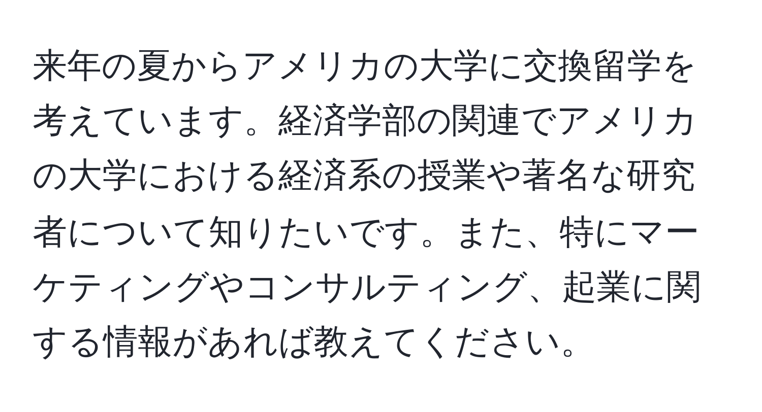 来年の夏からアメリカの大学に交換留学を考えています。経済学部の関連でアメリカの大学における経済系の授業や著名な研究者について知りたいです。また、特にマーケティングやコンサルティング、起業に関する情報があれば教えてください。