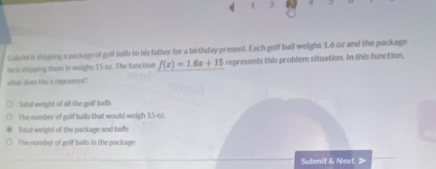 Cabriel is shipping a package of golf balls to his father for a birthday present. Each golf ball weighs 1.6 oz and the package
he is shipping them in weighs 15 oz. The function f(x)=1.6x+15 represents this problem situation. In this function,
what does the x represent?
Total weight of all the golf bafls
The number of golf balls that would weigh 15 oz.
lotal weight of the package and bafs
The number of golf balls in the package
Submit & Next >