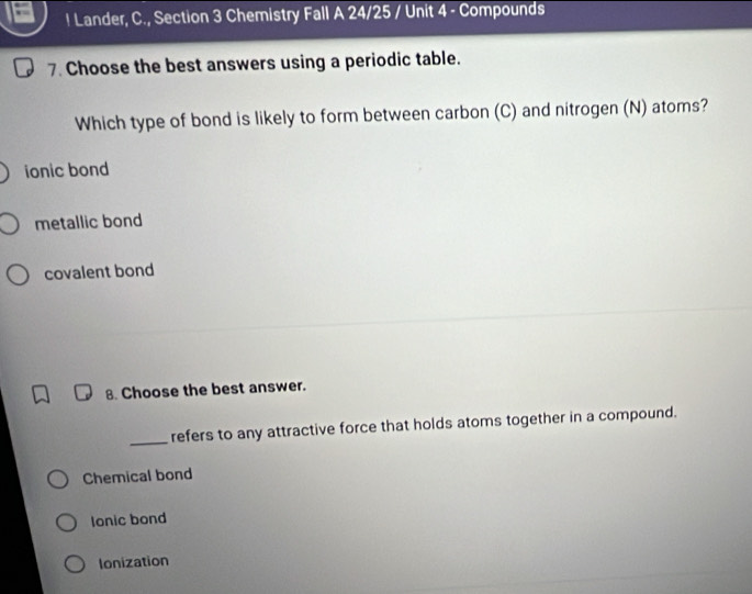 ! Lander, C., Section 3 Chemistry Fall A 24/25 / Unit 4 - Compounds
7. Choose the best answers using a periodic table.
Which type of bond is likely to form between carbon (C) and nitrogen (N) atoms?
ionic bond
metallic bond
covalent bond
8. Choose the best answer.
_refers to any attractive force that holds atoms together in a compound.
Chemical bond
lonic bond
Ionization