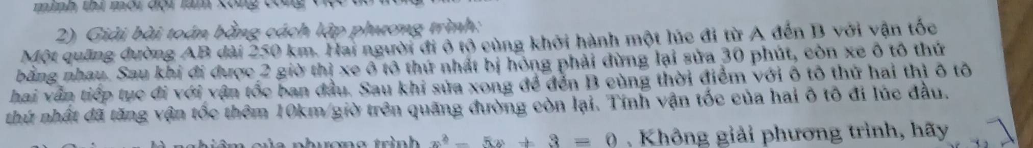 mình thị môi đội làm xông công Vợ 
2) Giải bài toán bằng cách lập phương trình: 
Một quãng đường AB dài 250 km. Hai người đi ở tộ cùng khởi hành một lúc đi từ A đến B với vận tốc 
bằng nhau. Sau khi đi được 2 giờ thị xe ô tô thứ nhất bị hóng phải dừng lại sửa 30 phút, còn xe ô tô thứ 
hai vẫn tiếp tục đi với vận tốc ban đầu. Sau khi sửa xong để đến B cùng thời điểm với ô tô thứ hai thị ô tô 
thứ nhất đã tăng vận tốc thêm 10km/ giờ trên quãng đường còn lại. Tính vận tốc của hai ô tô đi lúc đầu. 
n hươn g trình x^2-5x+3=0. Không giải phương trình, hãy