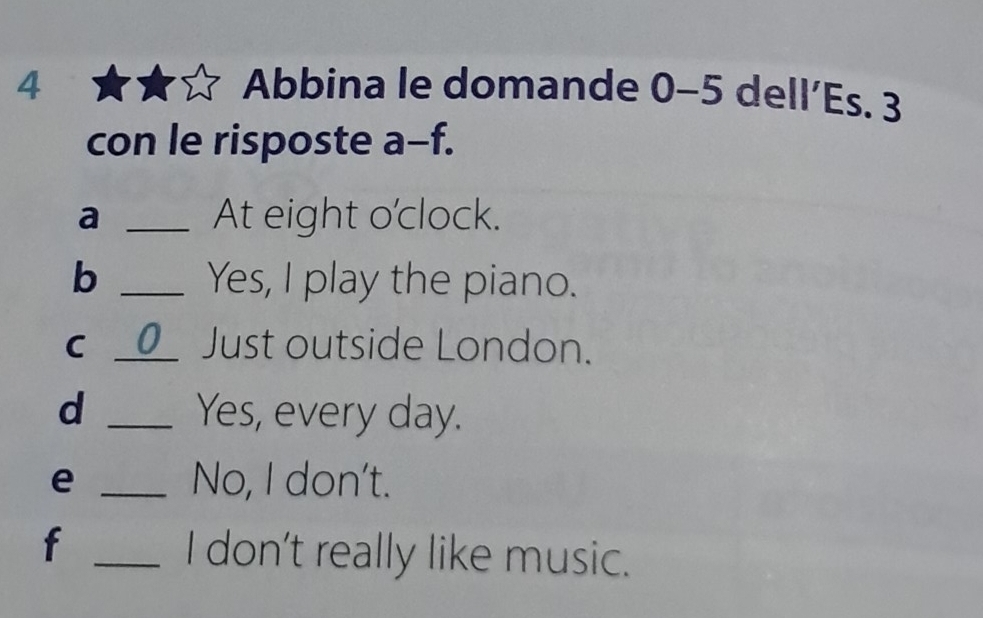 Abbina le domande () - 5 dell'Es. 3 
con le risposte a overline  f. 
a _At eight o'clock. 
b _Yes, I play the piano. 
C _0__ Just outside London. 
d _Yes, every day. 
e _No, I don't. 
f _I don't really like music.