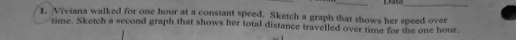 Dase_ 
1. Viviana walked for one hour at a constant speed. Sketch a graph that shows her speed over 
time. Sketch a second graph that shows her total distance travelled over time for the one hour.
