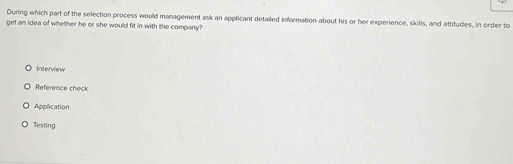 During which part of the selection process would management ask an applicant detailed information about his or her experience, skills, and attitudes, in order to
get an idea of whether he or she would fit in with the company?
Interview
Reference check
Application
Testing