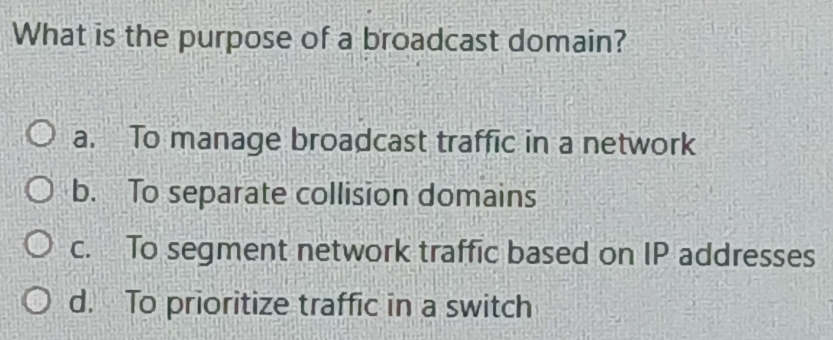 What is the purpose of a broadcast domain?
a. To manage broadcast traffic in a network
b. To separate collision domains
c. To segment network traffic based on IP addresses
d. To prioritize traffic in a switch