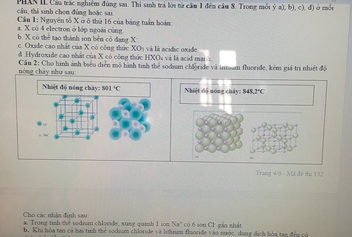 PHAN II. Cầu trăc nghiệm đúng sai. Thí sinh trả lời từ cầu 1 đền câu 8. Trong mỗi ý a), b), c), d) ở mối
câu, thí sinh chọn đúng hoặc sai.
Câu 1: Nguyên tổ X ở ô thứ 16 của bảng tuần hoàn:
a. X có 4 electron ở lớp ngoài cùng.
b. X có thể tạo thành ion bền có dạng X-.
c. Oxide cao nhất của X có công thức XO_3 và là acidic oxide.
d .Hydroxide cao nhất của X có công thức HXO4 và là acid man h.
Câu 2: Cho hình ảnh biểu diễn mô hình tinh thể sodium chloride và lthium fluoride, kèm giá trị nhiệt độ
nóng chảy như sau:
Nhiệt độ nóng chảy: 848,2°C
(h)
Trang 4/6 - Mã đề thi 132
Cho các nhận định sau:
a. Trong tinh thể sodium chloride, xung quanh 1 ion Na* có 6 ion Cl* gần nhất.
b. Khi hòa tan cả hai tinh thể sodium chloride và lithium fluoride vào nước, dung dịch hòa tan đều có