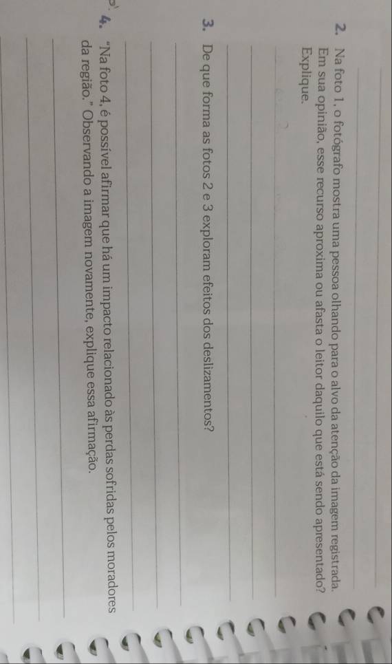 Na foto 1, o fotógrafo mostra uma pessoa olhando para o alvo da atenção da imagem registrada. 
Em sua opinião, esse recurso aproxima ou afasta o leitor daquilo que está sendo apresentado? 
Explique. 
_ 
_ 
_ 
3. De que forma as fotos 2 e 3 exploram efeitos dos deslizamentos? 
_ 
_ 
_ 
4. “Na foto 4, é possível afirmar que há um impacto relacionado às perdas sofridas pelos moradores 
da região." Observando a imagem novamente, explique essa afirmação. 
_ 
_ 
_