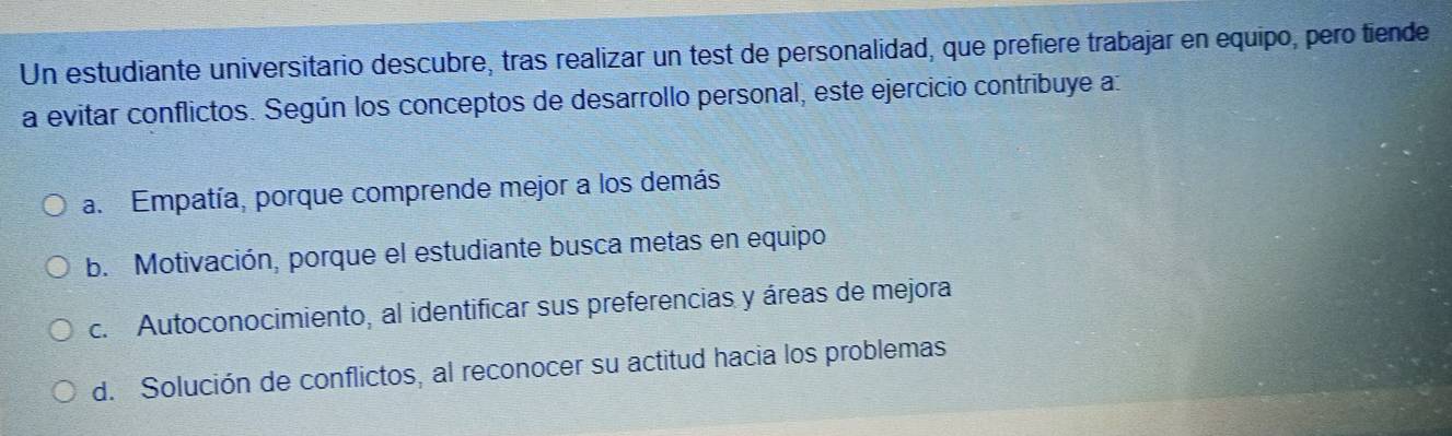 Un estudiante universitario descubre, tras realizar un test de personalidad, que prefière trabajar en equipo, pero tiende
a evitar conflictos. Según los conceptos de desarrollo personal, este ejercicio contribuye a:
a. Empatía, porque comprende mejor a los demás
b. Motivación, porque el estudiante busca metas en equipo
c. Autoconocimiento, al identificar sus preferencias y áreas de mejora
d. Solución de conflictos, al reconocer su actitud hacia los problemas