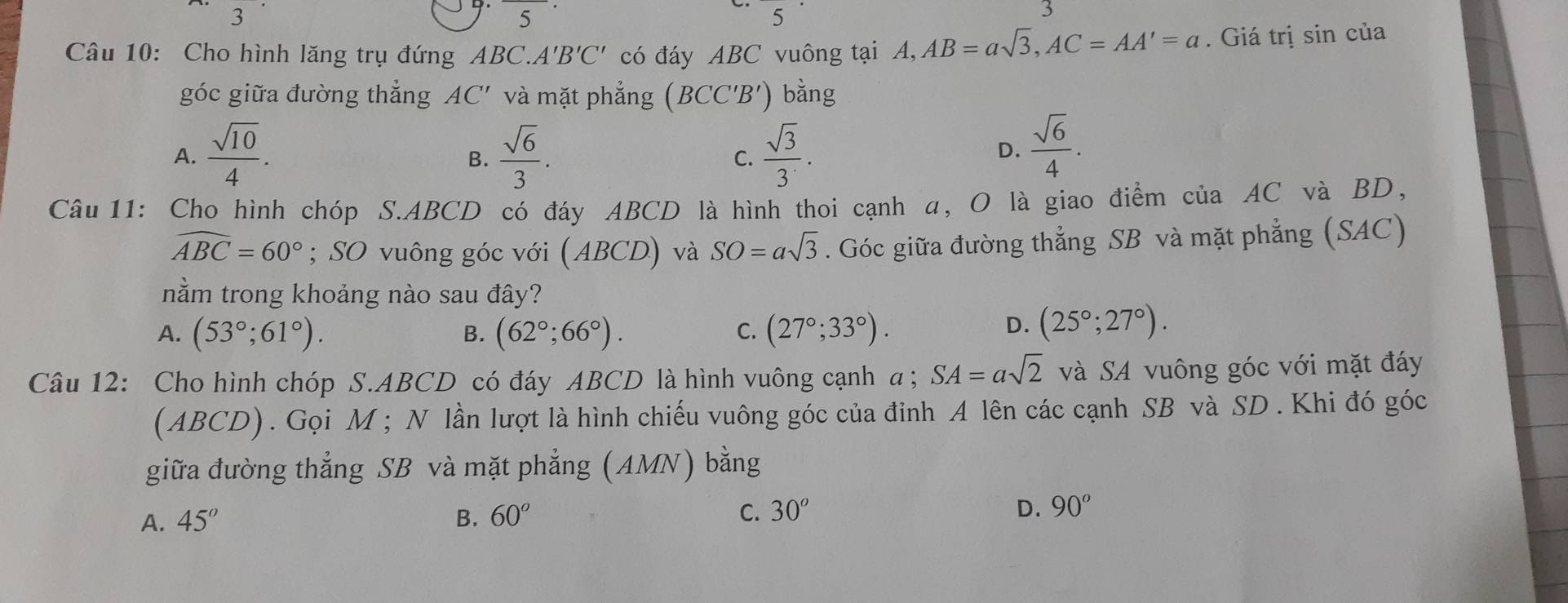 3 
5 
5 
3
Câu 10: Cho hình lăng trụ đứng ABC. A'B'C' có đáy ABC vuông tại A, AB=asqrt(3), AC=AA'=a. Giá trị sin của
góc giữa đường thẳng AC' và mặt phẳng (BCC'B') bằng
A.  sqrt(10)/4 .  sqrt(6)/3 .  sqrt(3)/3 . 
B.
C.
D.  sqrt(6)/4 . 
Câu 11: Cho hình chóp S. ABCD có đáy ABCD là hình thoi cạnh α, O là giao điểm của AC và BD,
widehat ABC=60°; SO vuông góc với (ABCD) và SO=asqrt(3). Góc giữa đường thẳng SB và mặt phẳng (SAC)
nằm trong khoảng nào sau đây?
A. (53°;61°). (62°;66°). (27°;33°). 
B.
C.
D. (25°;27°). 
Câu 12: Cho hình chóp S. ABCD có đáy ABCD là hình vuông cạnh α; SA=asqrt(2) và SA vuông góc với mặt đáy
(ABCD). Gọi M; N lần lượt là hình chiếu vuông góc của đỉnh A lên các cạnh SB và SD . Khi đó góc
giữa đường thẳng SB và mặt phẳng (AMN) bằng
A. 45° B. 60° C. 30^o D. 90°