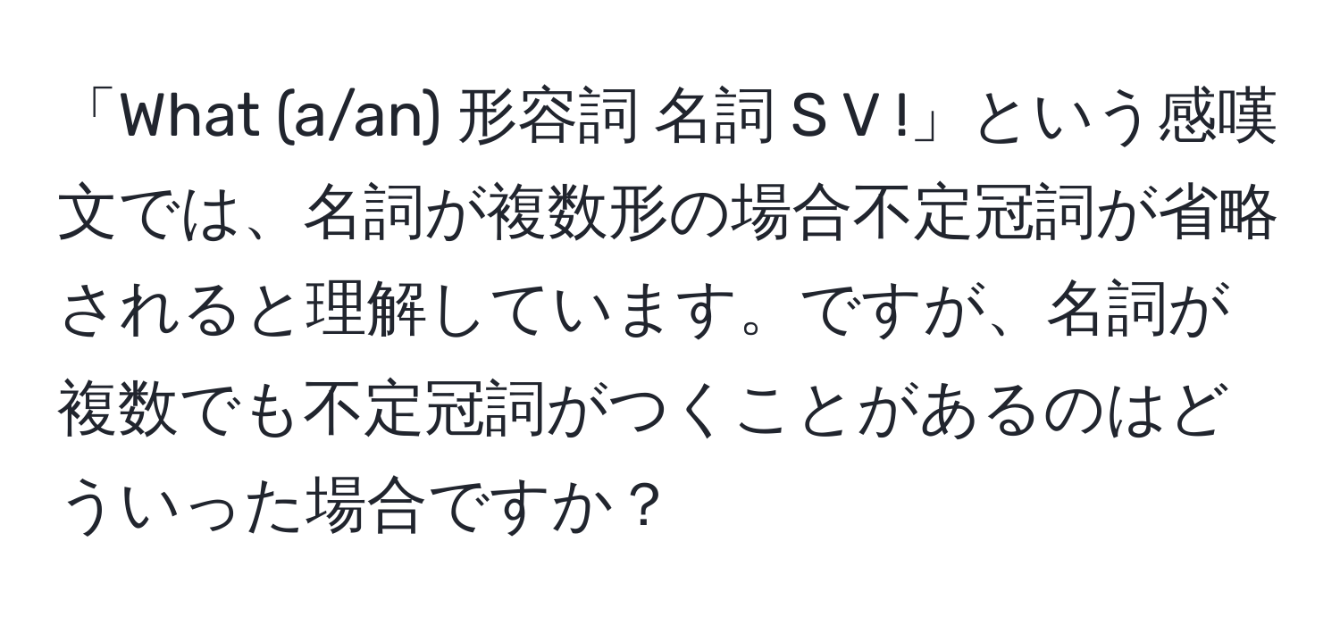 「What (a/an) 形容詞 名詞 S V !」という感嘆文では、名詞が複数形の場合不定冠詞が省略されると理解しています。ですが、名詞が複数でも不定冠詞がつくことがあるのはどういった場合ですか？