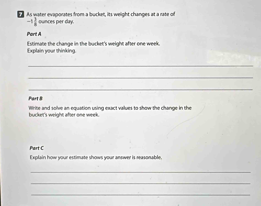 As water evaporates from a bucket, its weight changes at a rate of
-1 3/8  ounces per day. 
Part A 
Estimate the change in the bucket’s weight after one week. 
Explain your thinking. 
_ 
_ 
_ 
Part B 
Write and solve an equation using exact values to show the change in the 
bucket’s weight after one week. 
Part C 
Explain how your estimate shows your answer is reasonable. 
_ 
_ 
_