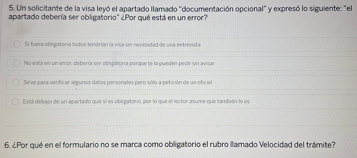 Un solicitante de la visa leyó el apartado llamado “documentación opcional” y expresó lo siguiente: “el
apartado debería ser obligatorio'' ¿Por qué está en un error?
Si fuera obligatoria todos tendrían la visa sin necesidad de una entrevista
No está en un error, debería ser obligatoria porque te la pueden pedir sin avisar
Sirve para verificar algunos datos personales pero sólo a petición de un oficial
Está debajo de un apartado que sí es obligatorio, por lo que el lector asume que también lo es
6. ¿Por qué en el formulario no se marca como obligatorio el rubro llamado Velocidad del trámite?