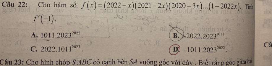 Cho hàm số f(x)=(2022-x)(2021-2x)(2020-3x)...(1-2022x). Tính
doì
f'(-1).
A. 1011.2023^(2022). B. -2022.2023^(1011).
C. 2022.1011^(2023). D -1011.2023^(2022). 
Câ
Câu 23: Cho hình chóp S.ABC có cạnh bên SA vuông góc với đáy . Biết rằng góc giữa hai