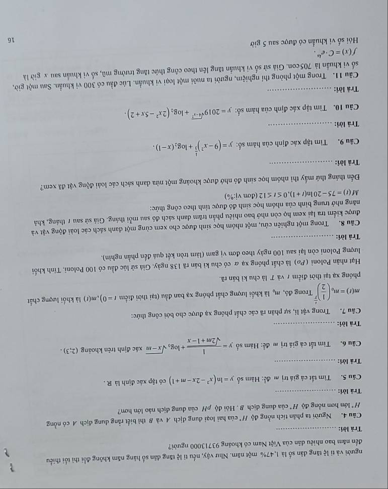 người và tỉ lệ tăng dân số là 1,47% một năm. Như vậy, nếu tỉ lệ tăng dân số hảng năm không đổi thì tối thiểu
?
đến năm bao nhiêu dân của Việt Nam có khoảng 93713000 người?
Trả lời:_
Câu 4. Người ta phân tích nồng độ / của hai loại dung dịch A và B thì biết rằng dung dịch A có nồng
H* lớn hơn nồng độ H* của dung dịch B . Hỏi độ pH của dung dịch nào lớn hơn?
Trã lời:_
Câu 5. Tìm tắt cả giá trị m đề: Hàm số y=ln (x^2-2x-m+1) có tập xác định là R .
Trả lời:_
Câu 6. Tìm tất cả giá trị m để: Hàm số y= 1/sqrt(2m+1-x) +log _3sqrt(x-m) xác định trên khoảng (2;3).
Trả lời:_
Câu 7. Trong vật lí, sự phân rã các chất phóng xạ được cho bởi công thức:
m(t)=m_0( 1/2 )^ t/T  Trong đó, m_0 là khối lượng chất phóng xạ ban đầu (tại thời điểm t=0) m(1) là khối lượng chất
phóng xạ tại thời điểm 7 và ア là chu kì bản rã.
Hạt nhân Poloni (Pø) là chất phóng xạ & có chu kì bán rã 138 ngày. Giả sử lúc đầu có 100 Poloni. Tính khối
lượng Poloni còn lại sau 100 ngày theo đơn vị gam (làm tròn kết quả đến phần nghìn).
Trả lời:_
Câu 8. Trong một nghiên cứu, một nhóm học sinh được cho xem cùng một danh sách các loài động vật và
được kiểm tra lại xem họ còn nhớ bao nhiêu phần trăm danh sách đó sau mỗi tháng. Giả sử sau 7 tháng, khả
năng nhớ trung binh của nhóm học sinh đó được tỉnh theo công thức:
M(t)=75-20ln (t+1),0≤ t≤ 12 (d mvi:% )
Đến tháng thứ mấy thì nhóm học sinh đó nhớ được khoảng một nửa danh sách các loài động vật đã xem?
Trả lời:_
Câu 9. Tìm tập xác định của hàm số: y=(9-x^2)^ 1/3 +log _2(x-1).
Trả lời:_
Câu 10. Tìm tập xác định của hàm số: y=2019^(sqrt(4-x^2))+log _2(2x^2-5x+2).
Trả lời:_
Câu 11. Trong một phòng thí nghiệm, người ta nuôi một loại vi khuẩn. Lúc đầu có 300 vi khuẩn. Sau một giờ,
số vi khuẩn là 705con. Giả sử số vi khuẩn tăng lên theo công thức tăng trưởng mũ, số vi khuẩn sau x giờ là
f(x)=C· e^(kx).
Hi số vi khuẩn có được sau 5 giờ
16