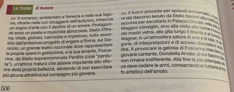 LA TRAMA Il fuoco 
:::: Il romanzo, ambientato a Venezia e nella sua lagu- 
:::: Il fuoco procede per episodi emblematici, a par 
na, ritratte nelle luci struggenti dell’autunno, intreccia re dal discorso tenuto da Stelio davanti alla moltitudn 
un sogno d'arte con il declino di un amore. Protagoni- accorsa per ascoltarlo in Palazzo Ducale, nella sala d 
sti sono un poeta e musicista abruzzese, Stelio Effre- Maggior consiglio, sino alla visita alle fucine murane 
na, vitale, gioioso, narcisista e impietoso, tutto assor- dei mastri vetrai, alla gita lungo il Brenta e ai funerall 
bito dall’ambizioso progetto di erigere a Roma, sul Gia- Wagner, in n atmosfera satura d art di idee, di a 
nicolo, un grande teatro nazionale dove rappresentare gorie, di interpretazioni e di accese discussioni este 
la propria opera in gestazione, e la sua amante, Fosca- che. A provocare la gelosia di Foscarina interviene une 
rina, da Stelio soprannominata Perdíta (cioè “perdu- giovane cantante, Donatella Arvale, al cuí fascino Stel 
ta”), un’attrice matura che assiste impotente allo sfio- non rimane indifferente. Alla fine la più attempata atr 
rire della propria bellezza, sentendo di non esercitare ce deve cedere le armi, consacrandosi tuttavia al trim 
più alcuna attrattiva sul compagno più giovane. fo artistico dell'amato. 
506