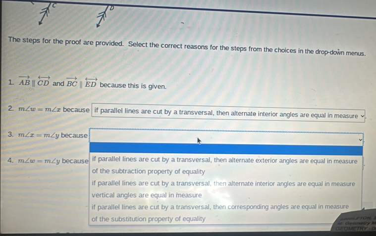 The steps for the proof are provided. Select the correct reasons for the steps from the choices in the drop-down menus.
1. vector ABparallel overleftrightarrow CD and vector BCparallel overleftrightarrow ED because this is given.
2. m∠ w=m∠ x because if parallel lines are cut by a transversal, then alternate interior angles are equal in measure `
3. m∠ x=m∠ y because
4. m∠ w=m∠ y because if parallel lines are cut by a transversal, then alternate exterior angles are equal in measure
of the subtraction property of equality
if parallel lines are cut by a transversal, then alternate interior angles are equal in measure
vertical angles are equal in measure
if parallel lines are cut by a transversal, then corresponding angles are equal in measure
of the substitution property of equality O 
Geometry M
GEOMETRY -