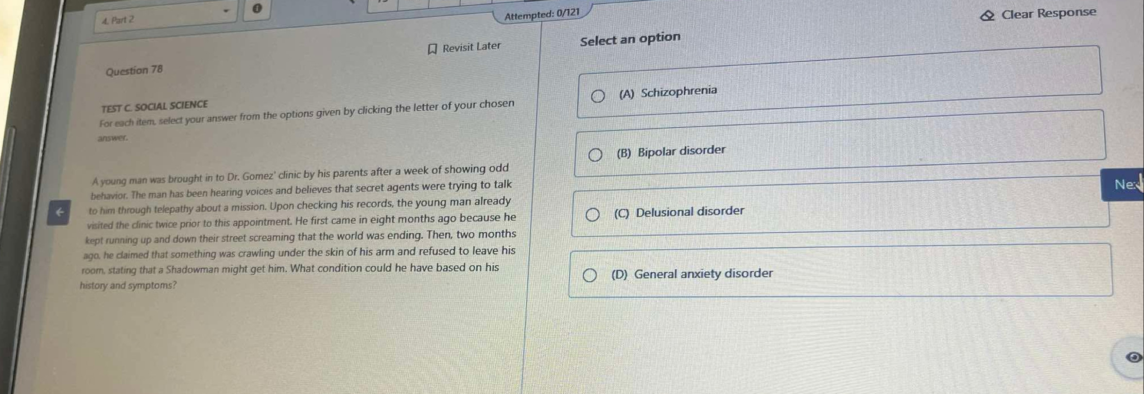 Attempted: 0/121 Clear Response
Revisit Later Select an option
Question 78
TEST C. SOCIAL SCIENCE
For each item, select your answer from the options given by clicking the letter of your chosen (A) Schizophrenia
answer.
(B) Bipolar disorder
A young man was brought in to Dr. Gomez' clinic by his parents after a week of showing odd
behavior. The man has been hearing voices and believes that secret agents were trying to talk
Nex
to him through telepathy about a mission. Upon checking his records, the young man already
visited the clinic twice prior to this appointment. He first came in eight months ago because he (C) Delusional disorder
kept running up and down their street screaming that the world was ending. Then, two months
ago, he claimed that something was crawling under the skin of his arm and refused to leave his
room, stating that a Shadowman might get him. What condition could he have based on his
history and symptoms? (D) General anxiety disorder