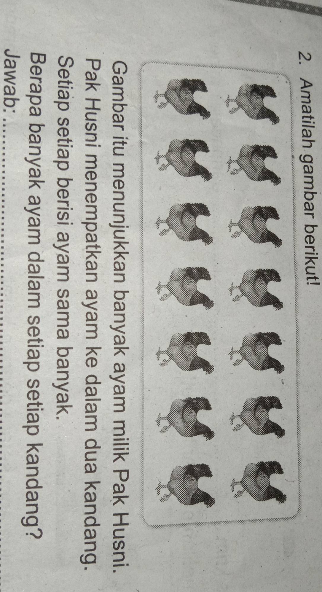 Amatilah gambar berikut! 
Gambar itu menunjukkan banyak ayam milik Pak Husni. 
Pak Husni menempatkan ayam ke dalam dua kandang. 
Setiap setiap berisi ayam sama banyak. 
Berapa banyak ayam dalam setiap setiap kandang? 
Jawab:_