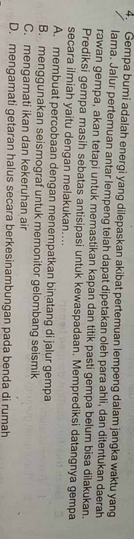 Gempa bumi adalah energi yang dilepaskan akibat pertemuan lempeng dalam jangka waktu yang
lama. Jalur pertemuan antar lempeng telah dapat dipetakan oleh para ahli, dan ditentukan daerah
rawan gempa, akan tetapi untuk memastikan kapan dan titik pasti gempa belum bisa dilakukan.
Prediksi gempa masih sebatas antisipasi untuk kewaspadaan. Memprediksi datangnya gempa
secara ilmiah yaitu dengan melakukan....
A. membuat percobaan dengan menempatkan binatang di jalur gempa
B. menggunakan seismograf untuk memonitor gelombang seismik
C. mengamati ikan dan kekeruhan air
D. mengamati getaran halus secara berkesinambungan pada benda di rumah