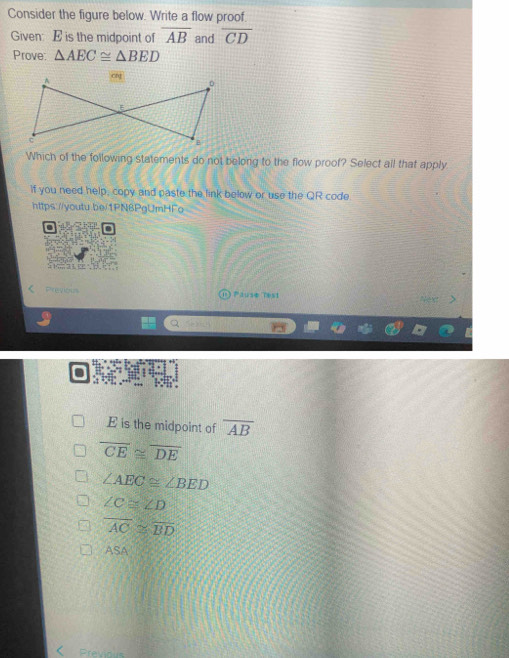 Consider the figure below. Write a flow proof.
Given: E is the midpoint of overline AB and overline CD
Prove: △ AEC≌ △ BED
Which of the following statements do not belong to the flow proof? Select all that apply
If you need help, copy and paste the link below or use the QR code
https://youtu be/1PN6PgUmHFo

< Previous Pause Test
.
 E is the midpoint of overline AB
overline CE≌ overline DE
∠ AEC≌ ∠ BED
∠ C≌ ∠ D
overline AC≌ overline BD
ASA
Previous