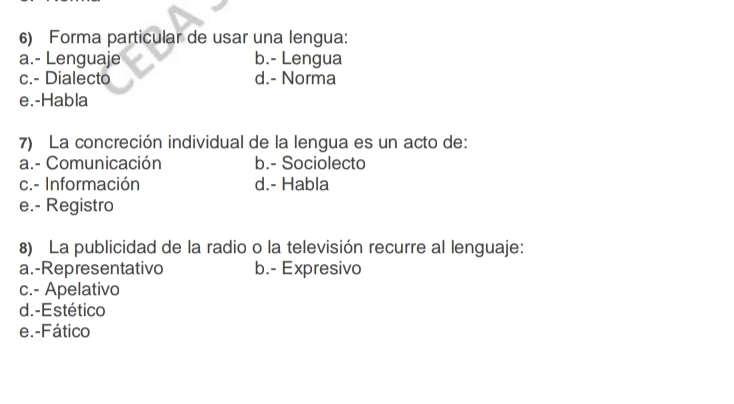 Forma particular de usar una lengua:
a.- Lenguaje b.- Lengua
c.- Dialecto d.- Norma
e.-Habla
7) La concreción individual de la lengua es un acto de:
a.- Comunicación b.- Sociolecto
c.- Información d.- Habla
e.- Registro
8) La publicidad de la radio o la televisión recurre al lenguaje:
a.-Representativo b.- Expresivo
c.- Apelativo
d. -Estético
e.-Fático