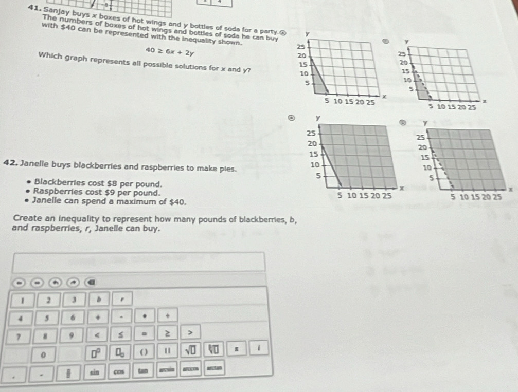 a 
41. Sanjay buys x boxes of hot wings and y bottles of soda for a party.£ 
The numbers of boxes of hot wings and bottles of soda he can buy 
with $40 can be represented with the inequality shown.
40≥ 6x+2y
Which graph represents all possible solutions for x and y? 
o 

42. Janelle buys blackberries and raspberries to make pies. 
Blackberries cost $8 per pound. 
Raspberries cost $9 per pound. 
Janelle can spend a maximum of $40. 
Create an inequality to represent how many pounds of blackberries, b, 
and raspberries, r, Janelle can buy.
1 2 3
4 5 6 + ^
7 8 9 < s . 2 > 
0 □° ( ) 1 sqrt(□ ) π 1 
. . | sin cos tan ercuin