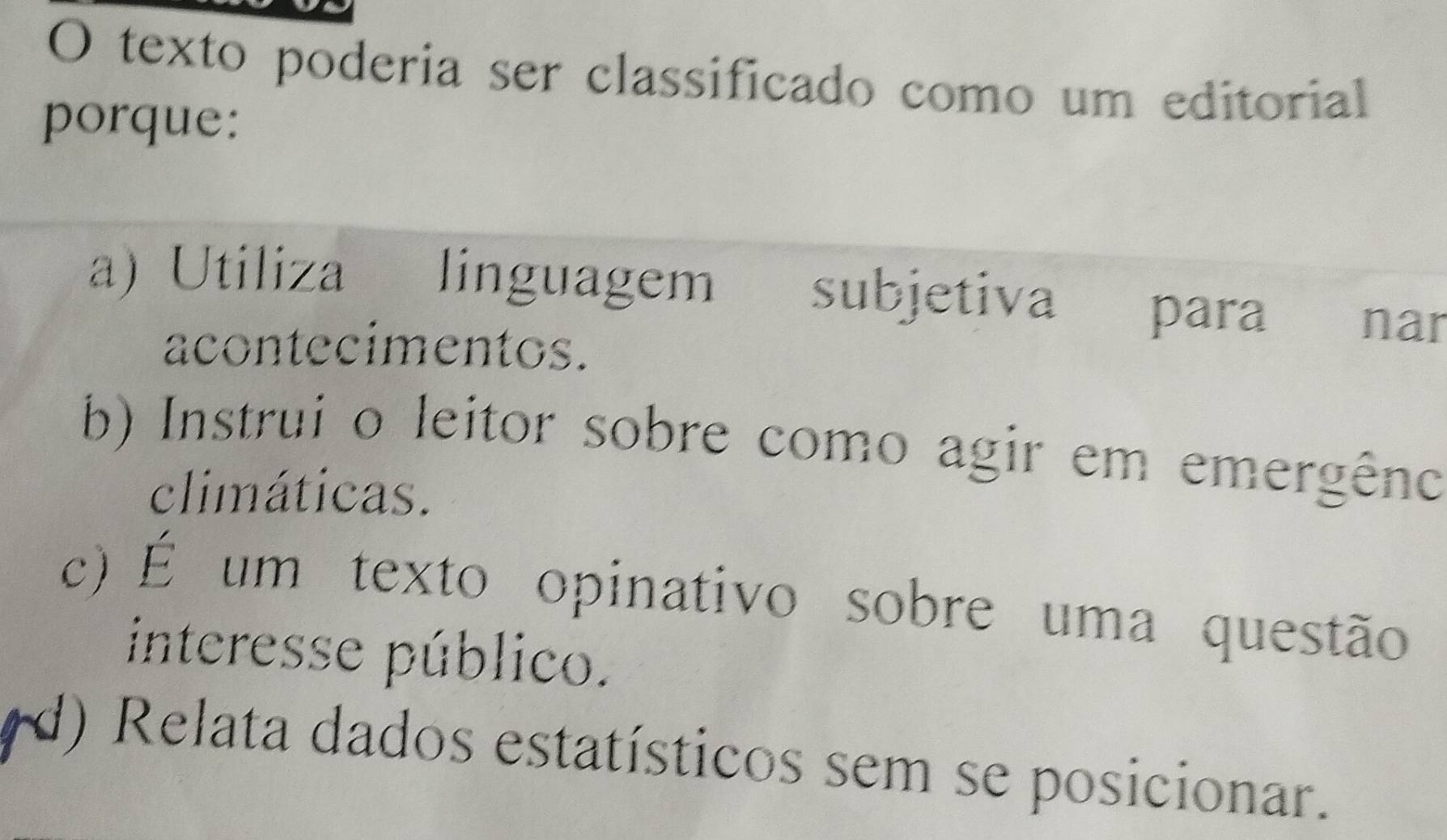 texto poderia ser classificado como um editorial
porque:
a) Utiliza linguagem subjetiva para nar
acontecimentos.
b) Instrui o leitor sobre como agir em emergêno
climáticas.
c) É um texto opinativo sobre uma questão
interesse público.
(d) Relata dados estatísticos sem se posicionar.