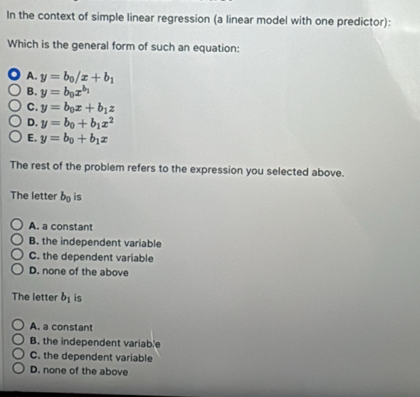 In the context of simple linear regression (a linear model with one predictor):
Which is the general form of such an equation:
A. y=b_0/x+b_1
B. y=b_0x^(b_1)
C. y=b_0x+b_1z
D. y=b_0+b_1x^2
E. y=b_0+b_1x
The rest of the problem refers to the expression you selected above.
The letter b_0 is
A. a constant
B. the independent variable
C. the dependent variable
D. none of the above
The letter b_1 is
A. a constant
B. the independent variable
C. the dependent variable
D. none of the above