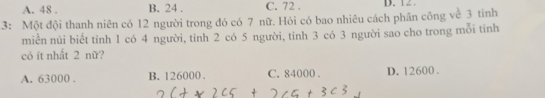 A. 48. B. 24. C. 72. D. 12.
3: Một đội thanh niên có 12 người trong đó có 7 nữ. Hỏi có bao nhiêu cách phân công về 3 tinh
miền núi biết tỉnh 1 có 4 người, tỉnh 2 có 5 người, tỉnh 3 có 3 người sao cho trong mỗi tinh
có ít nhất 2 nữ?
A. 63000. B. 126000. C. 84000. D. 12600.