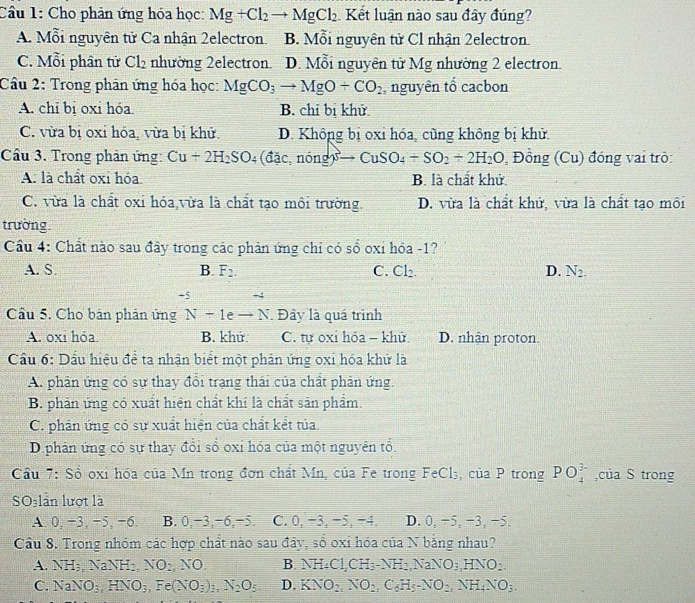 Cầu 1: Cho phản ứng hóa học: Mg+Cl_2to MgCl_2 Kết luận nào sau đây đúng?
A. Mỗi nguyên tử Ca nhận 2electron. B. Mỗi nguyên tử Cl nhận 2electron
C. Mỗi phân tử Cl_2 nhường 2electron D. Mỗi nguyên tử Mg nhường 2 electron.
Cầu 2: Trong phân ứng hóa học: MgCO_3to MgO+CO_2, nguyên tổ cacbon
A. chỉ bị oxi hóa. B. chỉ bị khử
C. vừa bị oxi hóa, vừa bị khử. D. Không bị oxỉ hóa, cùng không bị khử.
Câu 3. Trong phân ứng: Cu+2H_2SO_4 (dac,nong)to CuSO_4+SO_2+2H_2O , Đồng (Cu) đóng vai trò:
A. là chất oxi hóa B. là chất khử.
C. vừa là chất oxi hóa vừa là chất tạo môi trường. D. vừa là chất khử, vừa là chất tạo môi
trường.
Cầu 4: Chất nào sau đây trong các phản ứng chỉ có sổ oxi hóa -1?
A. S. B. F_2. C. Cl_2. D. N_2.
-5 ÷4
Câu 5. Cho bán phản ứng N+1eto N Đây là quá trình
A. oxi hóa B. khứ C. tự oxỉ hóa - khử D. nhận proton.
Cầu 6: Dấu hiệu để ta nhận biết một phản ứng oxi hóa khử là
A. phân ứng có sự thay đổi trạng thái của chất phân ứng.
B. phản ứng có xuất hiện chất khí là chất sản phẩm.
C. phản ứng có sự xuất hiện của chất kết tủa.
D.phản ứng có sự thay đổi số oxỉ hóa của một nguyên tổ.
Cầu 7: Số oxi hóa của Mn trong đơn chất Mn, của Fe trong FeCl₃, của P trong PO_4^((3-) ,của S trong
SO:lần lượt là
A. 0, −3, −5, −6. B. 0,−3,−6,−5. C. 0, −3, −5, −4. D. 0, −5, −3, −5.
Cầu 8. Trong nhóm các hợp chất nào sau đây, số oxi hóa của N bằng nhau?
A. NH_3),NaNH_2,NO_2 NO B. NH_4Cl,CH_3-NH_2,NaNO_3,HNO_2.
C. NaNO_3,HNO_3,Fe(NO_3)_3,N_2O_5 D. KNO_2,NO_2,C_6H_5-NO_2,NH_4NO_3.