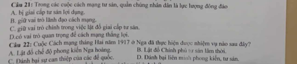 Trong các cuộc cách mạng tư sản, quần chúng nhân dân là lực lượng đông đảo
A. bị giai cấp tư sản lợi dụng.
B. giữ vai trò lãnh đạo cách mạng.
C. giữ vai trò chính trong việc lật đổ giai cấp tư sản.
D.có vai trò quan trọng để cách mạng thắng lợi.
Câu 22: Cuộc Cách mạng tháng Hai năm 1917 ở Nga đã thực hiện được nhiệm vụ nào sau đây?
A. Lật đồ chế độ phong kiến Nga hoàng. B. Lật đồ Chính phủ tư sản lâm thời,
C. Đánh bại sự can thiệp của các đế quốc. D. Đánh bại liên minh phong kiến, tư sản.