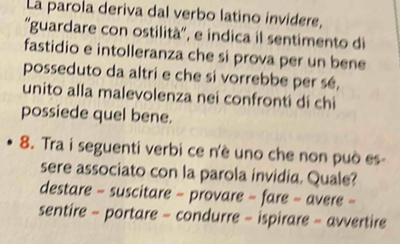 La parola deriva dal verbo latino invidere,
''guardare con ostilità'', e indica il sentimento di
fastidio e intolleranza che si prova per un bene
posseduto da altri e che si vorrebbe per sé,
unito alla malevolenza nei confronti di chi
possiede quel bene.
8. Tra i seguenti verbi ce n'è uno che non può es-
sere associato con la parola invidia. Quale?
destare - suscitare - provare - fare - avere -
sentire - portare - condurre - ispirare - avvertire