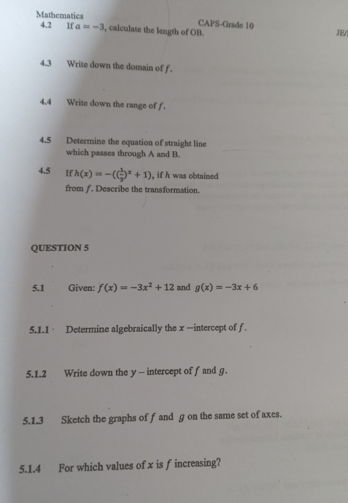 Mathematics CAPS-Grade 10 
4.2 If a=-3 , calculate the length of OB. JE/ 
4.3 Write down the domain of f. 
4.4 Write down the range of f. 
4.5 Determine the equation of straight line 
which passes through A and B. 
4.5 If h(x)=-(( 1/3 )^x+1) , if h was obtained 
from ƒ. Describe the transformation. 
QUESTION 5 
5.1 Given: f(x)=-3x^2+12 and g(x)=-3x+6
5.1.1 · Determine algebraically the x —intercept of f. 
5.1.2 Write down the y - intercept of f and g. 
5.1.3 Sketch the graphs of f and g on the same set of axes. 
5.1.4 For which values ofx is f increasing?