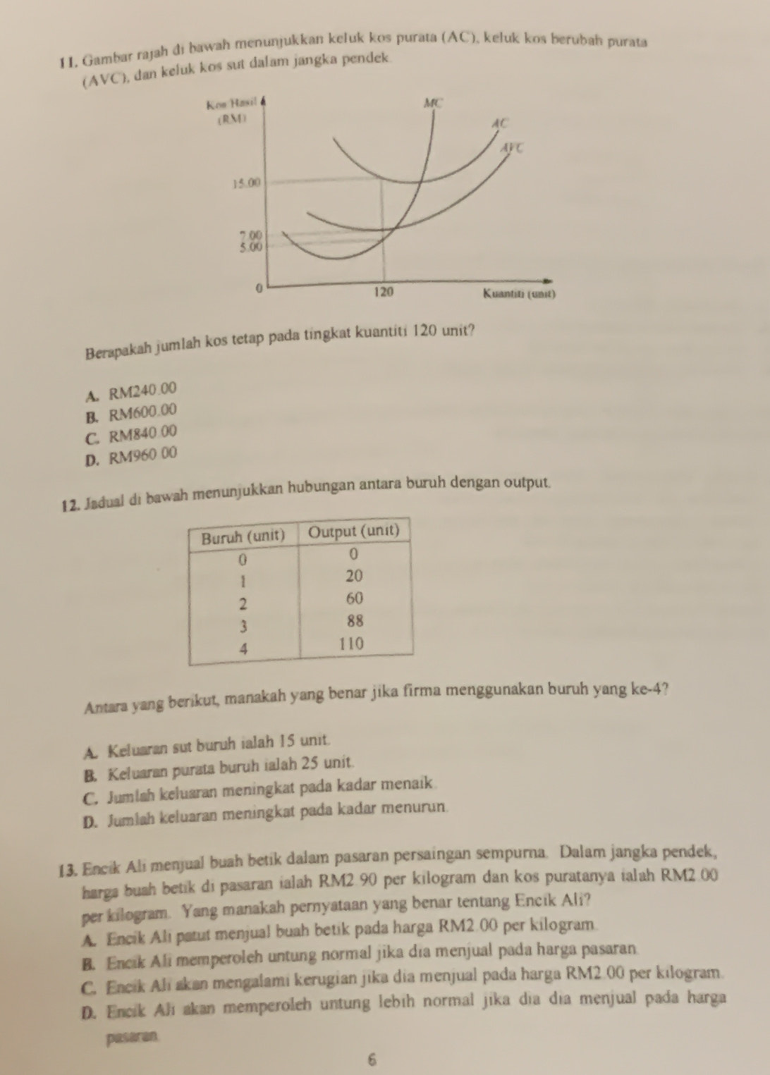 Gambar rajah di bawah menunjukkan keluk kos purata (AC), keluk kos berubah purata
AVC , dan keluk kos sut dalam jangka pendek
Koe Hasil MC
(RM)
AC
AFC
15.00
7.00
5.00
0
120 Kuantiti (unit)
Berapakah jumlah kos tetap pada tingkat kuantiti 120 unit?
A. RM240.00
B. RM600.00
C. RM840 00
D. RM960 00
12. Jødual di bawah menunjukkan hubungan antara buruh dengan output.
Antara yang berikut, manakah yang benar jika firma menggunakan buruh yang ke -4?
A. Keluaran sut buruh ialah 15 unit.
B. Keluaran purata buruh ialah 25 unit.
C. Jumlah keluaran meningkat pada kadar menaik
D. Jumlah keluaran meningkat pada kadar menurun
13. Encik Ali menjual buah betik dalam pasaran persaingan sempurna. Dalam jangka pendek,
harga buah betik di pasaran ialah RM2.90 per kilogram dan kos puratanya ialah RM2 00
per kilogram. Yang manakah pernyataan yang benar tentang Encik Ali?
A. Encik Ali patut menjual buah betik pada harga RM2.00 per kilogram.
B. Encik Ali memperoleh untung normal jika dia menjual pada harga pasaran
C. Encik Ali akan mengalami kerugian jika dia menjual pada harga RM2.00 per kilogram.
D. Encik Ali akan memperoleh untung lebih normal jika dia dia menjual pada harga
paseran
6