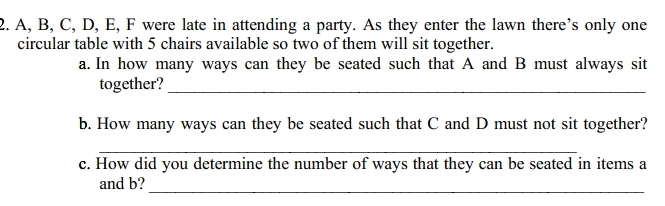 A, B, C, D, E, F were late in attending a party. As they enter the lawn there’s only one 
circular table with 5 chairs available so two of them will sit together. 
a. In how many ways can they be seated such that A and B must always sit 
together?_ 
b. How many ways can they be seated such that C and D must not sit together? 
_ 
c. How did you determine the number of ways that they can be seated in items a
_ 
and b?