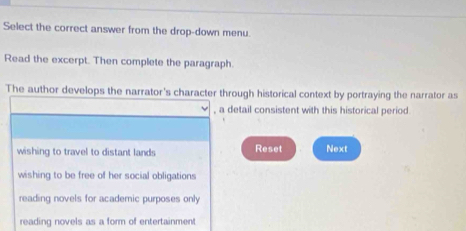 Select the correct answer from the drop-down menu.
Read the excerpt. Then complete the paragraph.
The author develops the narrator's character through historical context by portraying the narrator as
, a detail consistent with this historical period.
wishing to travel to distant lands Reset Next
wishing to be free of her social obligations
reading novels for academic purposes only
reading novels as a form of entertainment