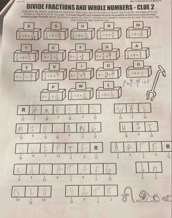 Name:_ Mes J's Resource Creations C
DIVIDE FRACTIONS AND WHOLE NUMBERS - CLUE 2
Complote the division a sastions in each brick, then place the letter siven on top of the brick into the boxes with your
answer at the bottem of the page. You mest simp lify your answers as much as possible and write as a who le/mixed
number/proper frection. Write the letter in every box that it matches your answer in (there may be more than onel). The
first brick has been done for you
R S H N M
 1/3 / 4= 1/12  ÷+2=  1/5 +4=  1/3 +2= 1/6   1/8 / 2= 1/19 
T C F D A
 1/2 / 2= 1/4  4+ 1/2 = 1/2  3+ 1/2 = 1/6  2+ 1/9 =  1/3 +3= 1/4 
E v 1 0 G
1+ 1/2 = 2/1   1/4 / 2= 3/  1/3 = 9/1 
 1/9 / 4=
P w L
2/  1/6 =  1/5 +2=  1/7 / 5=
 1/10   1/9   1/18 
R
 1/12 
 1/9   1/6 
36  1/35  18  1/10  9  1/4  2